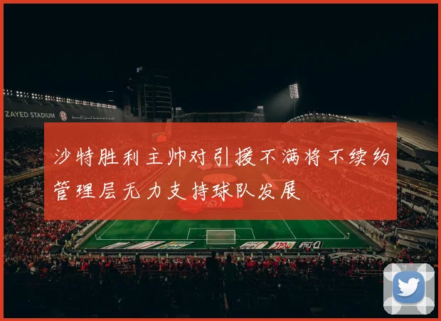 沙特胜利主帅对引援不满将不续约管理层无力支持球队发展