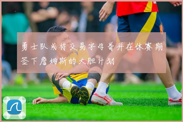 勇士队或将交易字母哥并在休赛期签下詹姆斯的大胆计划
