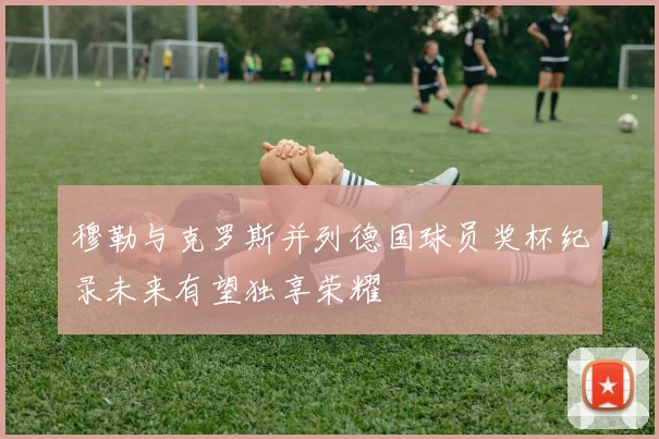 穆勒与克罗斯并列德国球员奖杯纪录未来有望独享荣耀