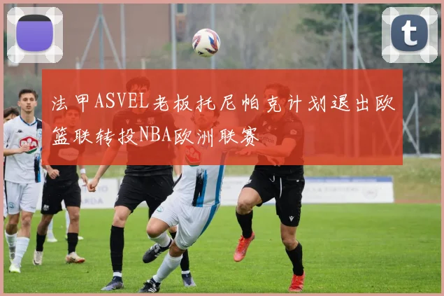 法甲ASVEL老板托尼帕克计划退出欧篮联转投NBA欧洲联赛