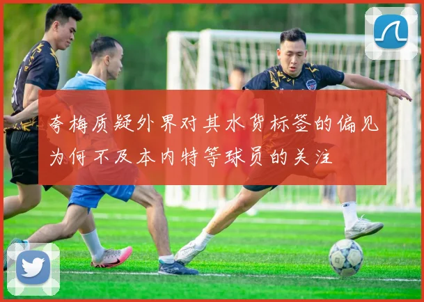 夸梅质疑外界对其水货标签的偏见为何不及本内特等球员的关注
