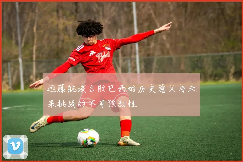 远藤航谈击败巴西的历史意义与未来挑战的不可预测性