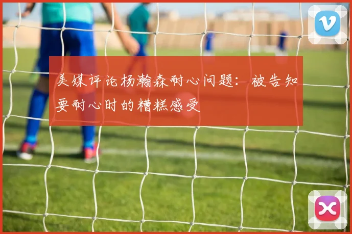 美媒评论杨瀚森耐心问题：被告知要耐心时的糟糕感受
