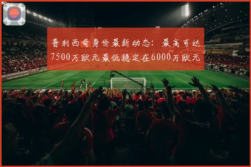 普利西奇身价最新动态：最高可达7500万欧元最低稳定在6000万欧元