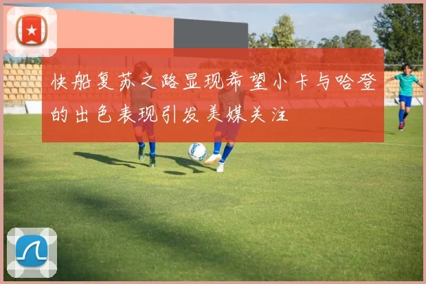 快船复苏之路显现希望小卡与哈登的出色表现引发美媒关注