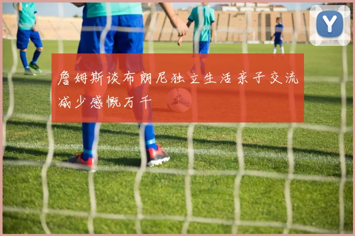 詹姆斯谈布朗尼独立生活亲子交流减少感慨万千
