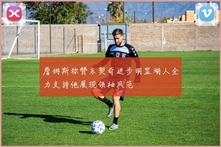 詹姆斯称赞东契奇进步明显湖人全力支持他展现领袖风范