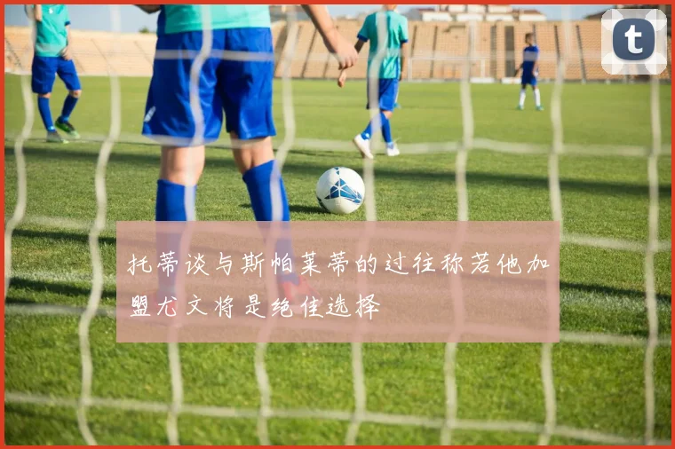 托蒂谈与斯帕莱蒂的过往称若他加盟尤文将是绝佳选择