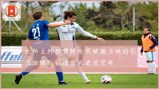 太阳主帅称赞阿伦突破能力他的引力为球队创造巨大进攻空间