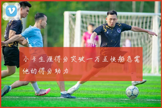 小卡生涯得分突破一万五快船急需他的得分助力