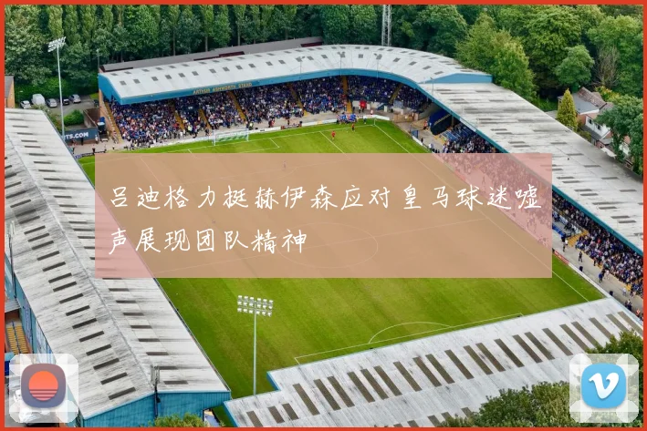 吕迪格力挺赫伊森应对皇马球迷嘘声展现团队精神