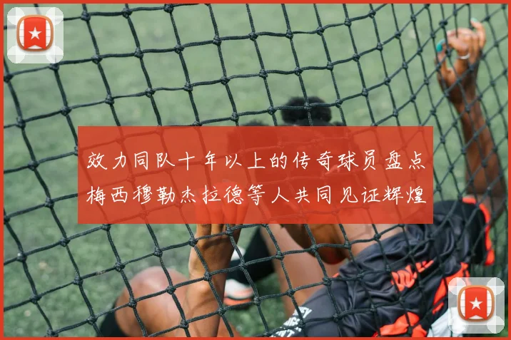 效力同队十年以上的传奇球员盘点梅西穆勒杰拉德等人共同见证辉煌岁月