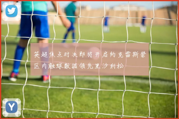 英超焦点对决即将开启约克雷斯禁区内触球数据领先里沙利松