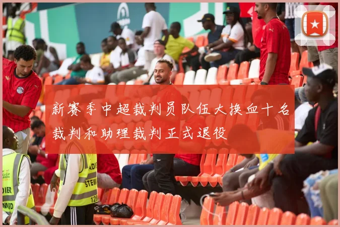 新赛季中超裁判员队伍大换血十名裁判和助理裁判正式退役