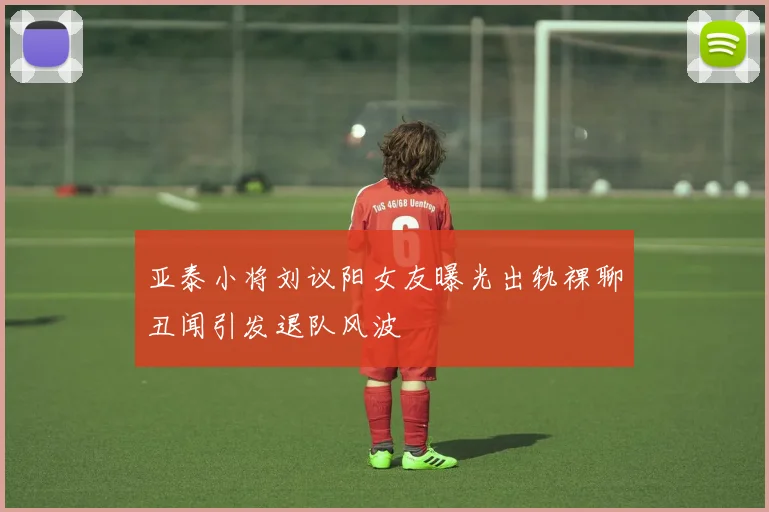 亚泰小将刘议阳女友曝光出轨裸聊丑闻引发退队风波