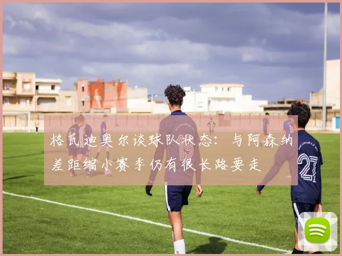 格瓦迪奥尔谈球队状态：与阿森纳差距缩小赛季仍有很长路要走