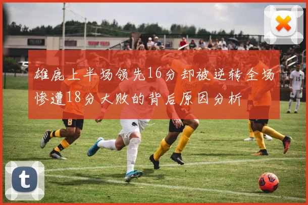 雄鹿上半场领先16分却被逆转全场惨遭18分大败的背后原因分析
