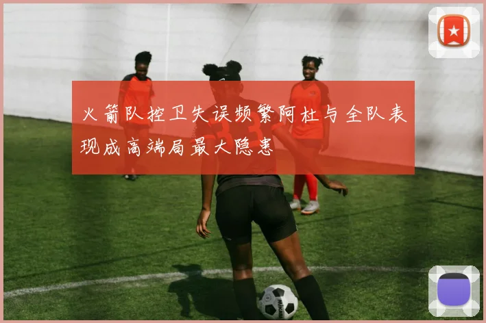 火箭队控卫失误频繁阿杜与全队表现成高端局最大隐患