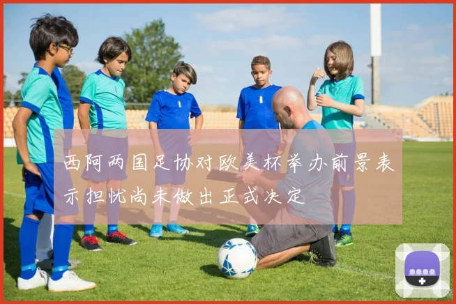 西阿两国足协对欧美杯举办前景表示担忧尚未做出正式决定
